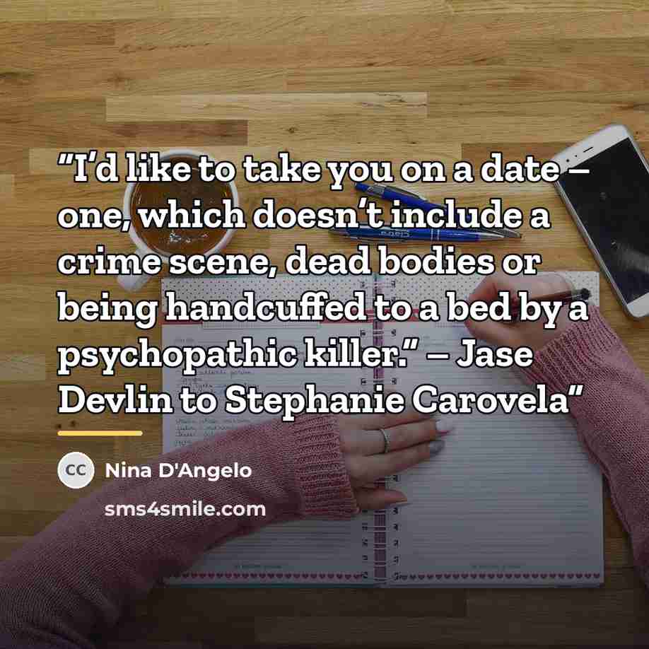 “I’d like to take you on a date – one, which doesn’t include a crime scene, dead bodies or being handcuffed to a bed by a psychopathic killer.” – Jase Devlin to Stephanie Carovela” quote by Nina D'Angelo