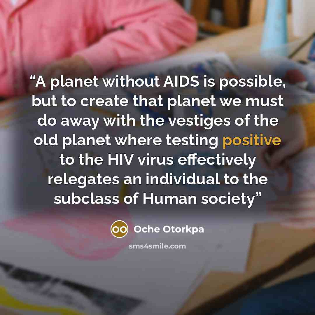 “A planet without AIDS is possible, but to create that planet we must do away with the vestiges of the old planet where testing positive to the HIV virus effectively relegates an individual to the subclass of Human society” quote by Oche Otorkpa