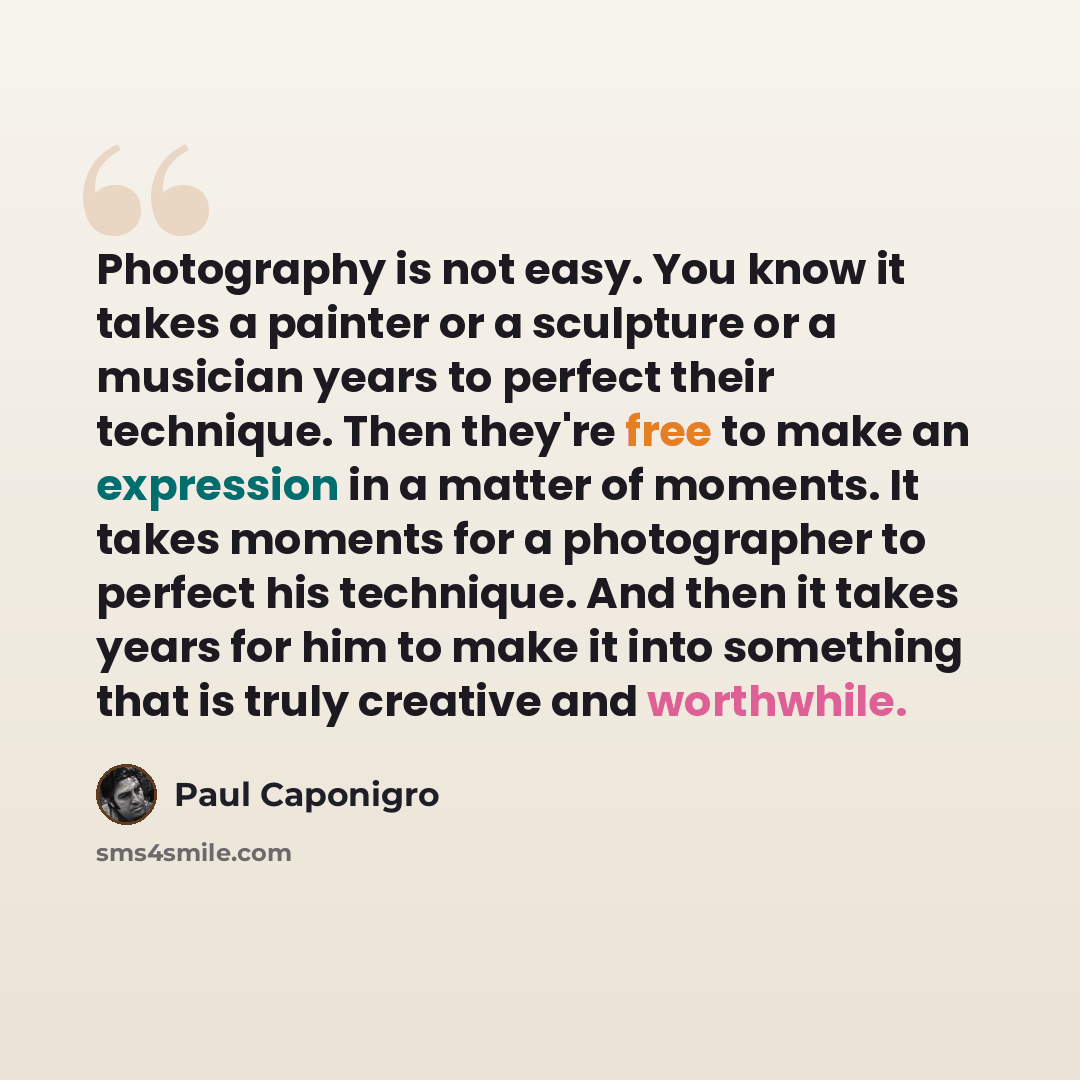 “Photography is not easy. You know it takes a painter or a sculpture or a musician years to perfect their technique. Then they're free to make an expression in a matter of moments. It takes moments for a photographer to perfect his technique. And then it takes years for him to make it into…” quote by Paul Caponigro