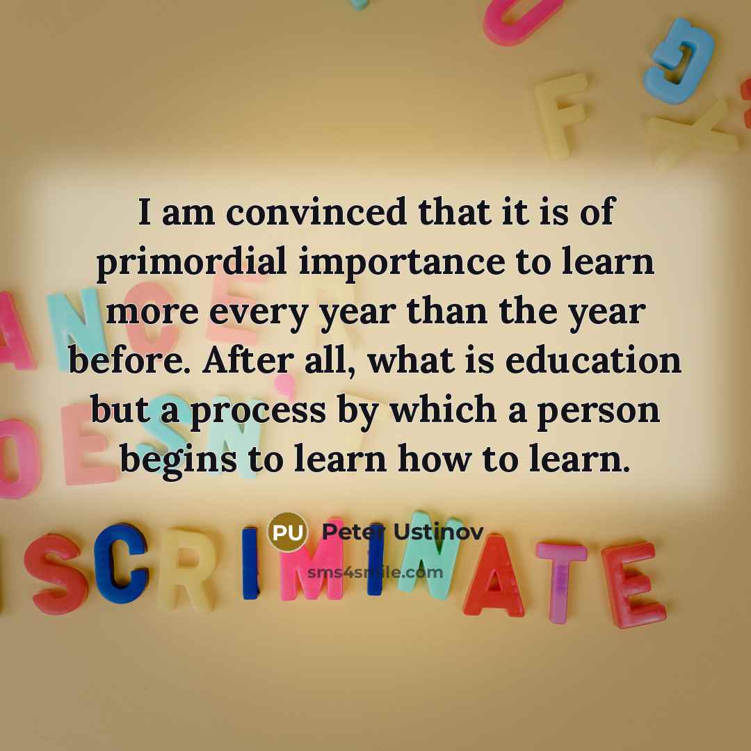 “I am convinced that it is of primordial importance to learn more every year than the year before. After all, what is education but a process by which a person begins to learn how to learn.” quote by Peter Ustinov