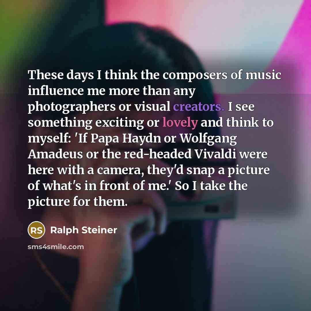 “These days I think the composers of music influence me more than any photographers or visual creators. I see something exciting or lovely and think to myself: 'If Papa Haydn or Wolfgang Amadeus or the red-headed Vivaldi were here with a camera, they'd snap a picture of what's in front of me.' So I…” quote by Ralph Steiner