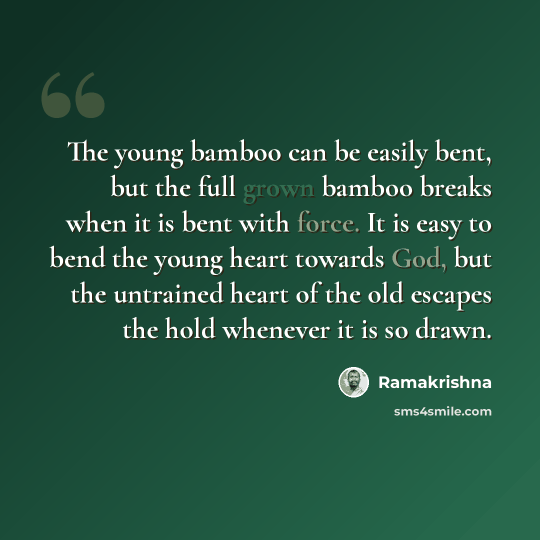 “The young bamboo can be easily bent, but the full grown bamboo breaks when it is bent with force. It is easy to bend the young heart towards God, but the untrained heart of the old escapes the hold whenever it is so drawn.” quote by Ramakrishna