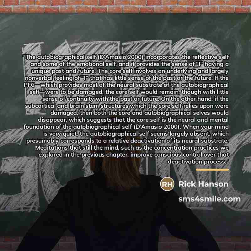 “The autobiographical self (D’Amasio 2000) incorporates the reflective self and some of the emotional self, and it provides the sense of “I” having a unique past and future. The core self involves an underlying and largely nonverbal feeling of “I” that has little sense of the past or the future. If…” quote by Rick Hanson