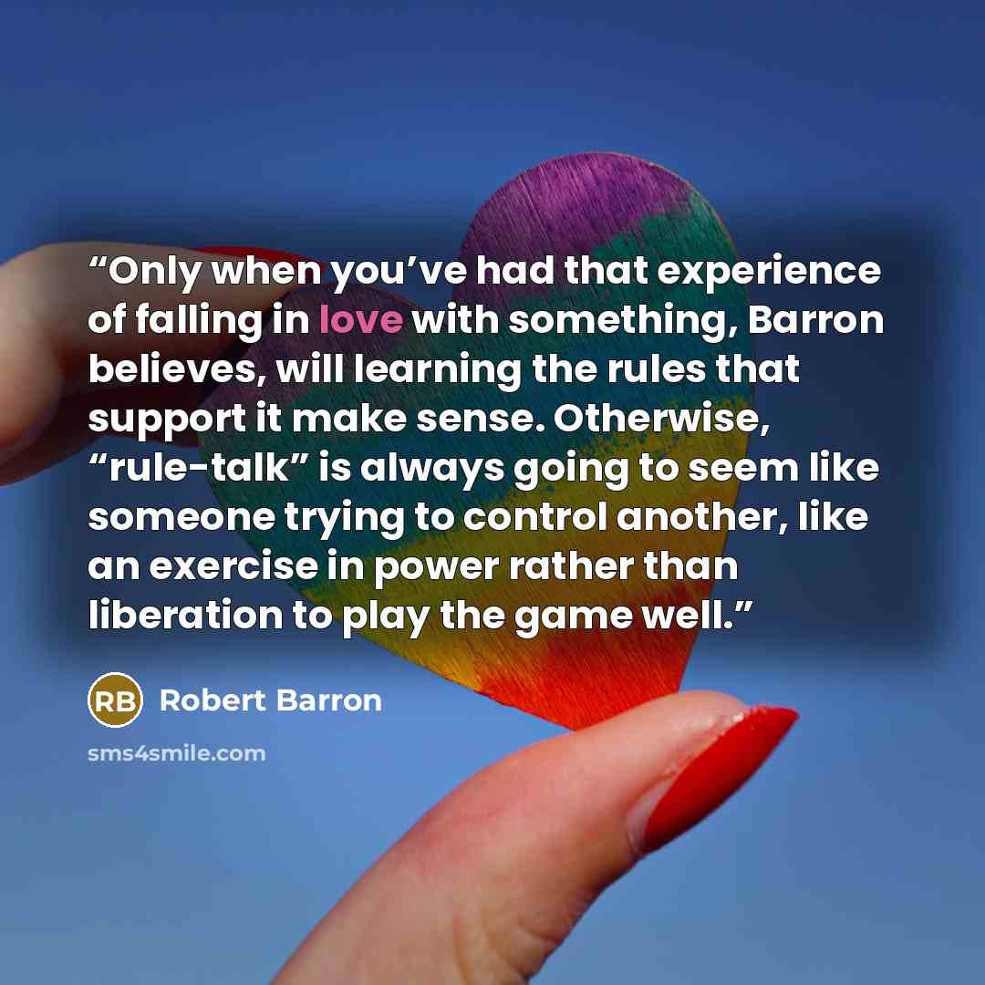 “Only when you’ve had that experience of falling in love with something, Barron believes, will learning the rules that support it make sense. Otherwise, “rule-talk” is always going to seem like someone trying to control another, like an exercise in power rather than liberation to play the game well.” quote by Robert Barron