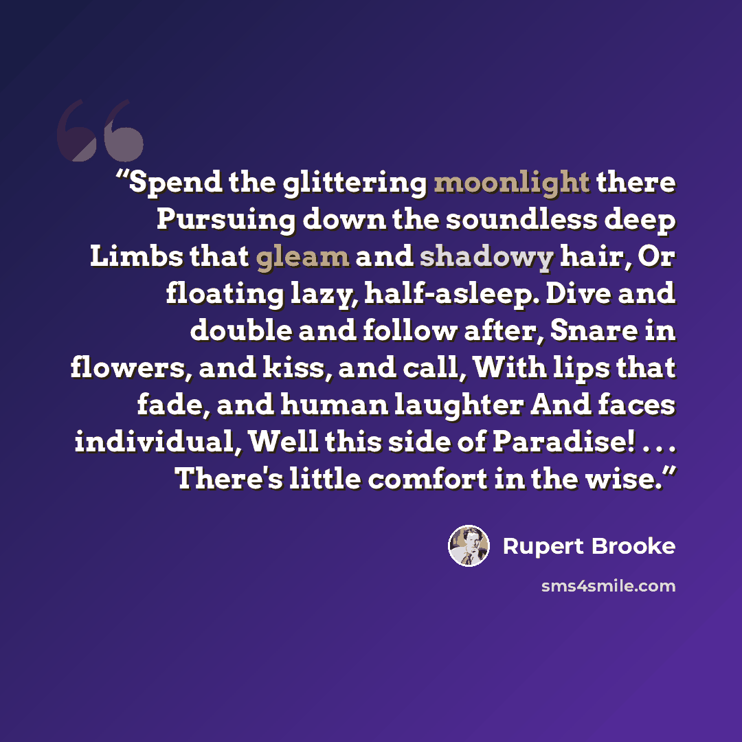 “Spend the glittering moonlight there Pursuing down the soundless deep Limbs that gleam and shadowy hair, Or floating lazy, half-asleep. Dive and double and follow after, Snare in flowers, and kiss, and call, With lips that fade, and human laughter And faces individual, Well this side of Paradise!…” quote by Rupert Brooke