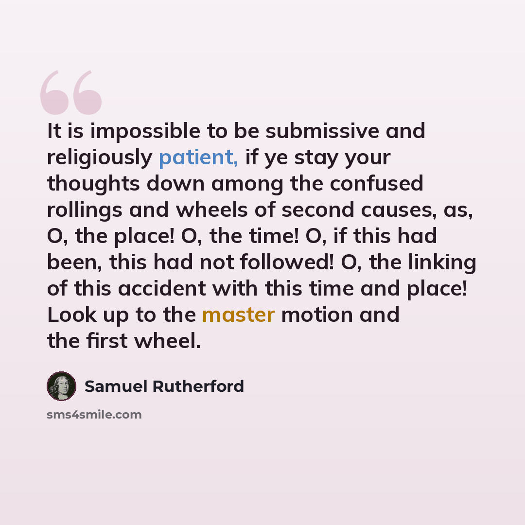 “It is impossible to be submissive and religiously patient, if ye stay your thoughts down among the confused rollings and wheels of second causes, as, O, the place! O, the time! O, if this had been, this had not followed! O, the linking of this accident with this time and place! Look up to the…” quote by Samuel Rutherford