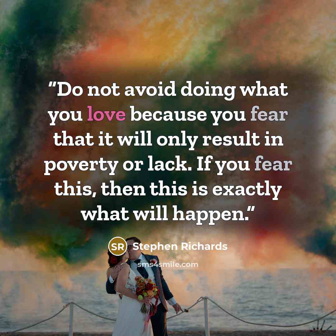“Do not avoid doing what you love because you fear that it will only result in poverty or lack. If you fear this, then this is exactly what will happen.” quote by Stephen Richards