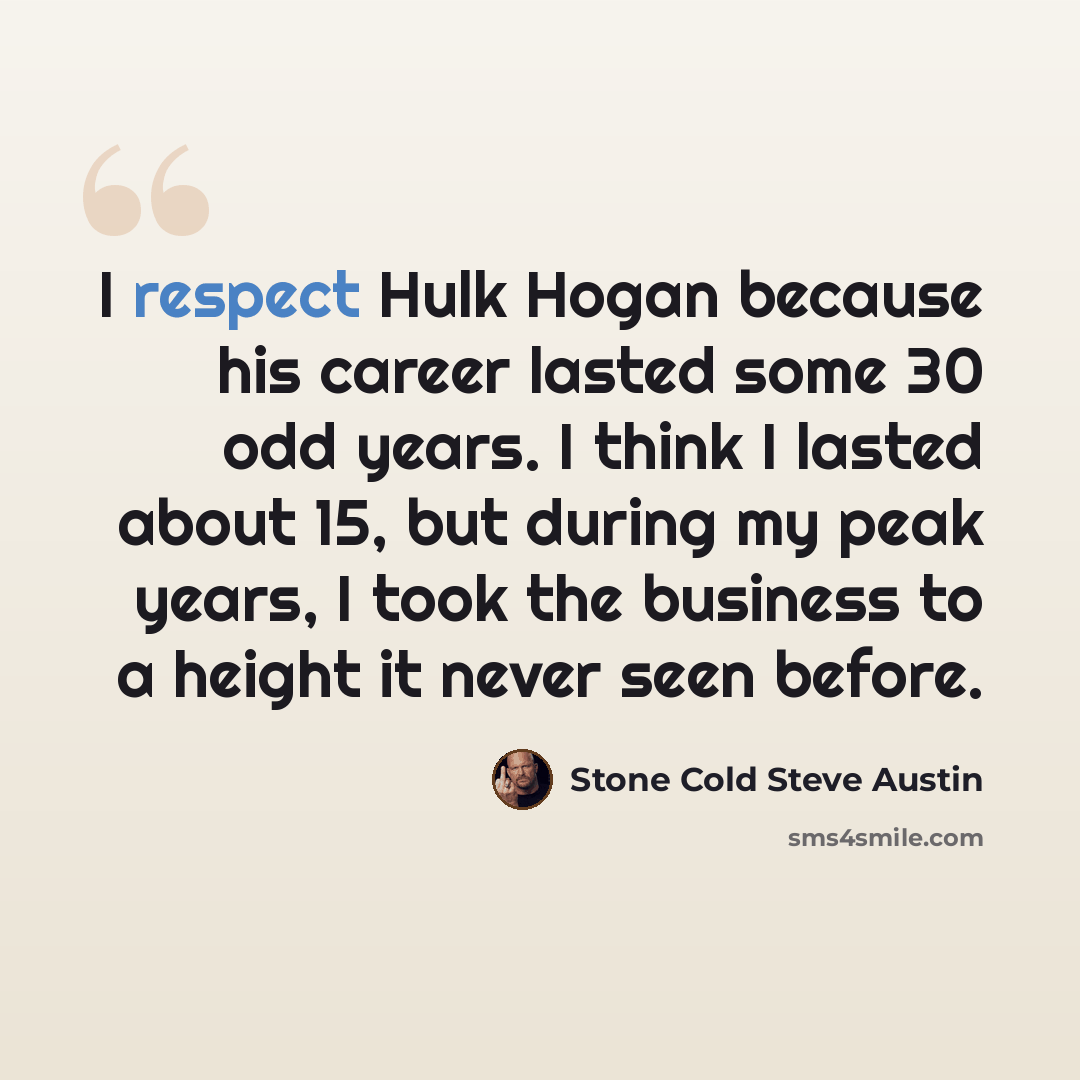 “I respect Hulk Hogan because his career lasted some 30 odd years. I think I lasted about 15, but during my peak years, I took the business to a height it never seen before.” quote by Stone Cold Steve Austin