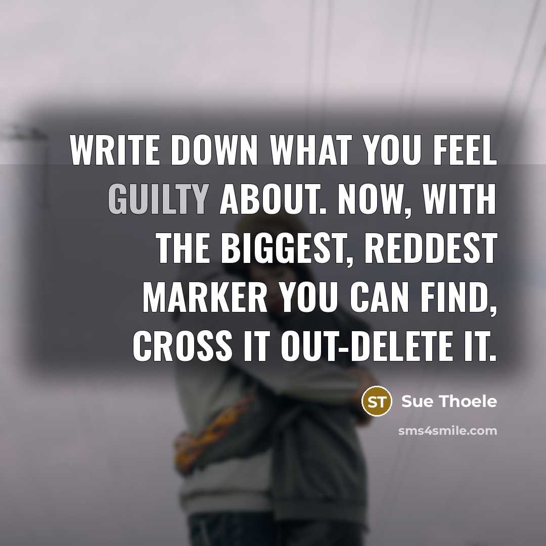 “Write down what you feel guilty about. Now, with the biggest, reddest marker you can find, cross it out-delete it.” quote by Sue Thoele
