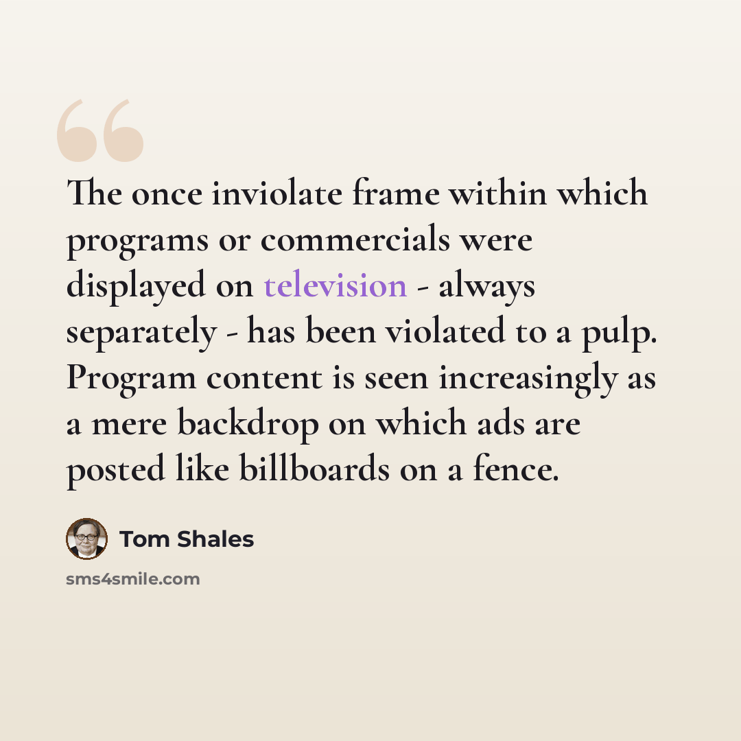 “The once inviolate frame within which programs or commercials were displayed on television - always separately - has been violated to a pulp. Program content is seen increasingly as a mere backdrop on which ads are posted like billboards on a fence.” quote by Tom Shales