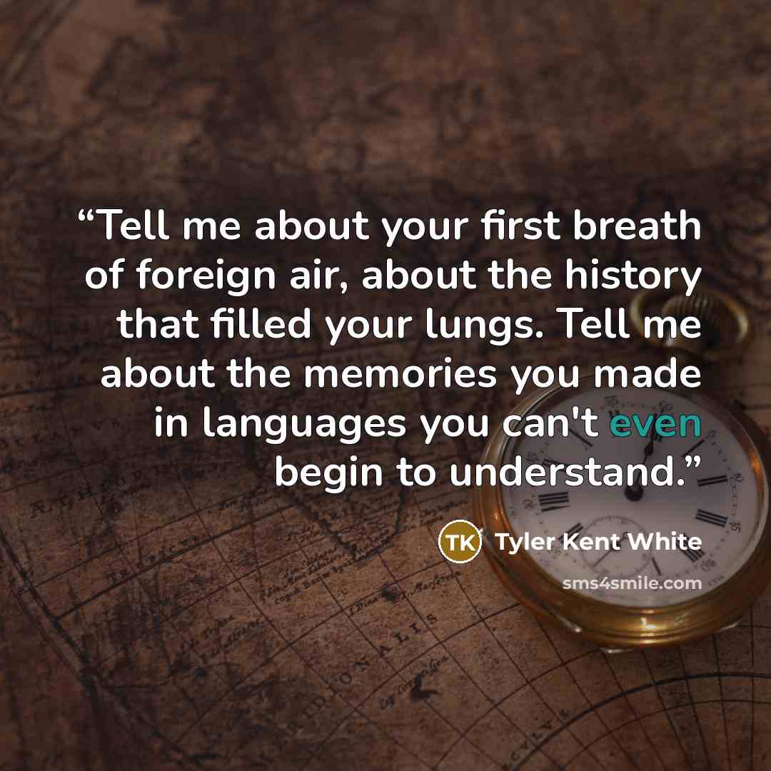 “Tell me about your first breath of foreign air, about the history that filled your lungs. Tell me about the memories you made in languages you can't even begin to understand.” quote by Tyler Kent White