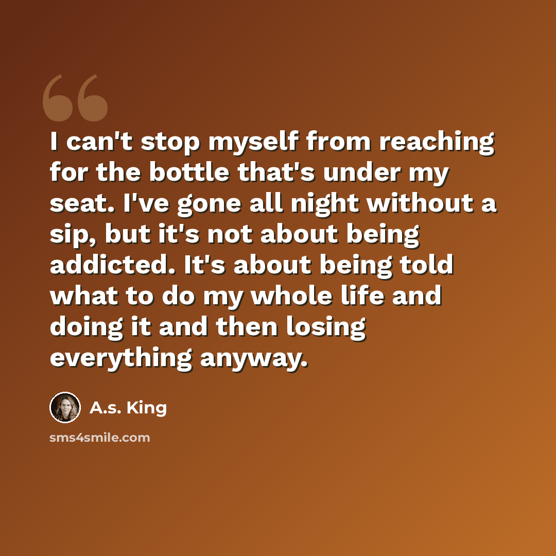 “I can't stop myself from reaching for the bottle that's under my seat. I've gone all night without a sip, but it's not about being addicted. It's about being told what to do my whole life and doing it and then losing everything anyway.” quote by A.S. King