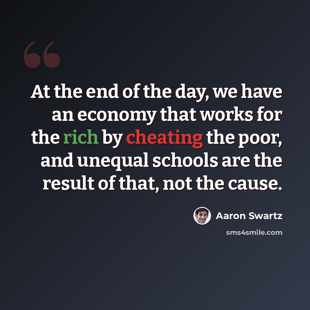 “At the end of the day, we have an economy that works for the rich by cheating the poor, and unequal schools are the result of that, not the cause.” quote by Aaron Swartz