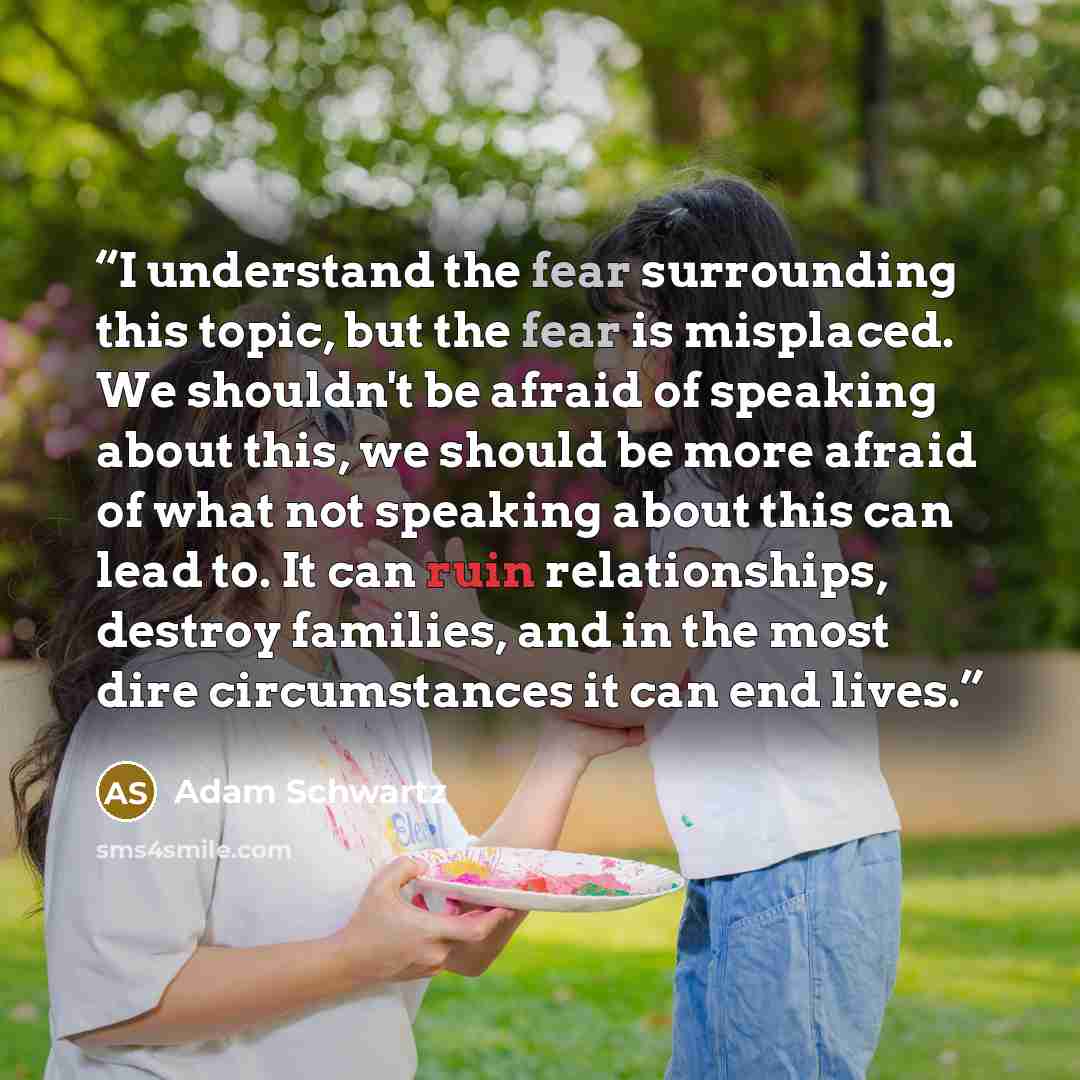 “I understand the fear surrounding this topic, but the fear is misplaced. We shouldn't be afraid of speaking about this, we should be more afraid of what not speaking about this can lead to. It can ruin relationships, destroy families, and in the most dire circumstances it can end lives.” quote by Adam Schwartz