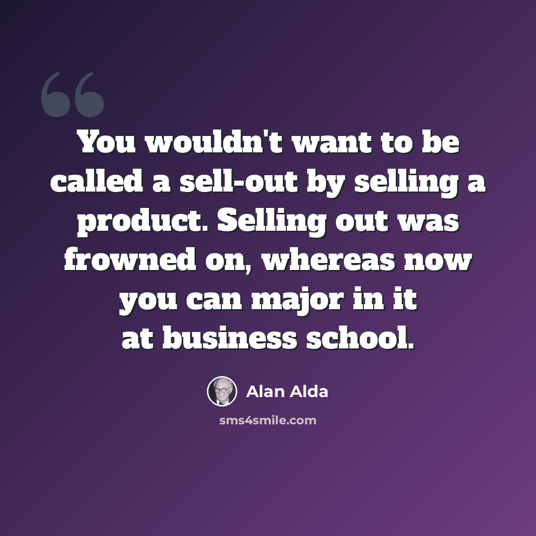 “You wouldn't want to be called a sell-out by selling a product. Selling out was frowned on, whereas now you can major in it at business school.” quote by Alan Alda