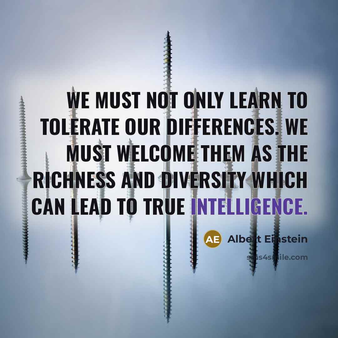 “We must not only learn to tolerate our differences. We must welcome them as the richness and diversity which can lead to true intelligence.” quote by Albert Einstein