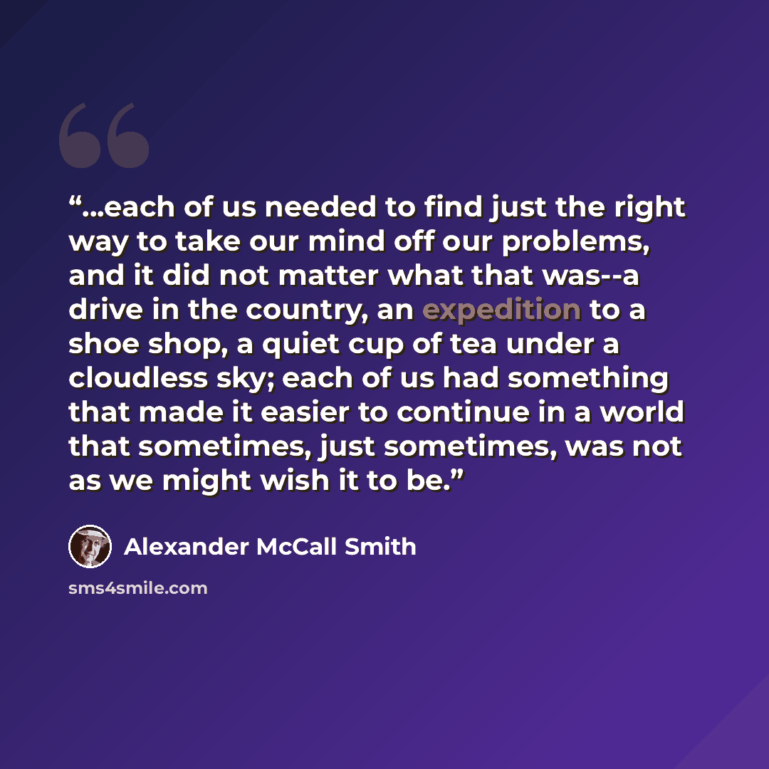 “...each of us needed to find just the right way to take our mind off our problems, and it did not matter what that was--a drive in the country, an expedition to a shoe shop, a quiet cup of tea under a cloudless sky; each of us had something that made it easier to continue in a world that…” quote by Alexander McCall Smith