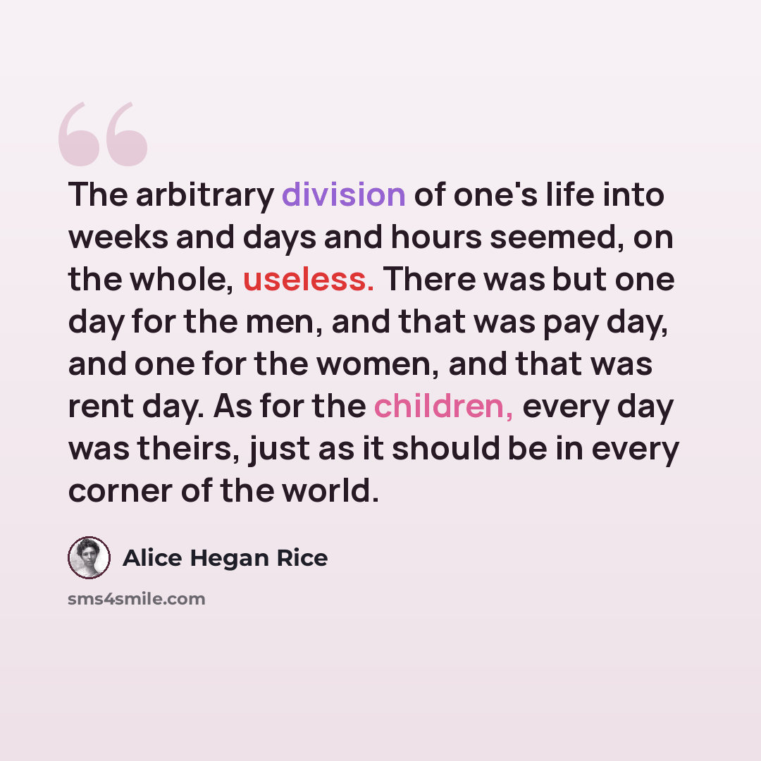 “The arbitrary division of one's life into weeks and days and hours seemed, on the whole, useless. There was but one day for the men, and that was pay day, and one for the women, and that was rent day. As for the children, every day was theirs, just as it should be in every corner of the world.” quote by Alice Hegan Rice