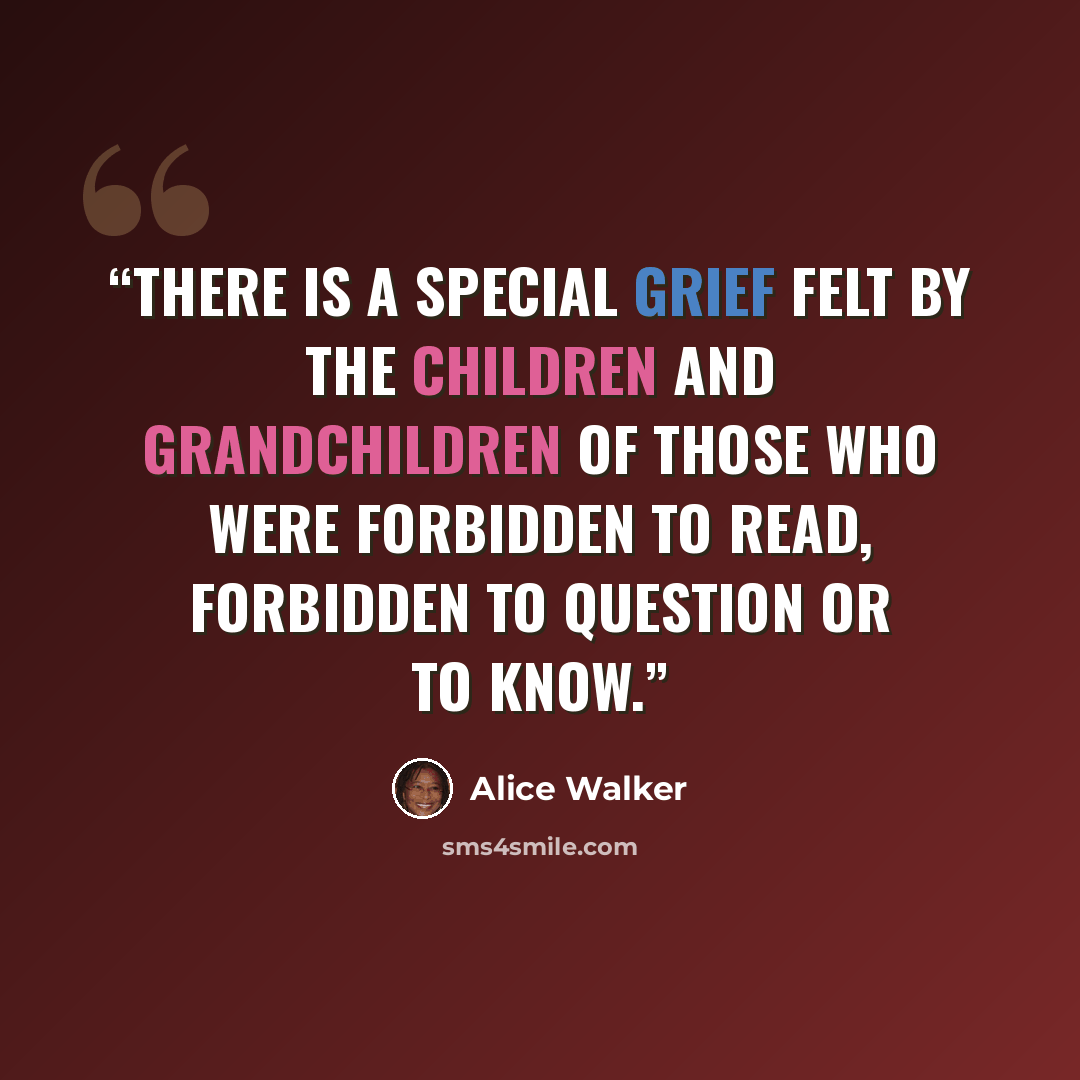 “There is a special grief felt by the children and grandchildren of those who were forbidden to read, forbidden to question or to know.” quote by Alice Walker