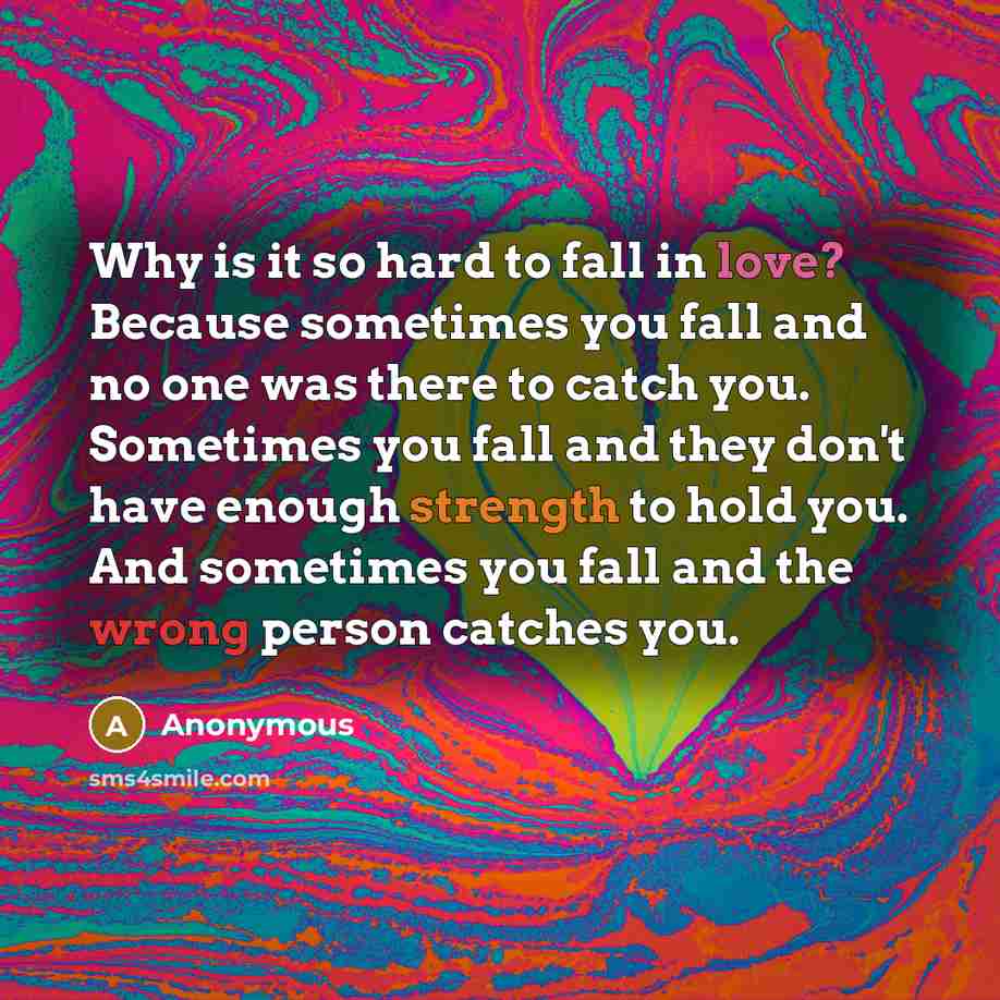 “Why is it so hard to fall in love? Because sometimes you fall and no one was there to catch you. Sometimes you fall and they don't have enough strength to hold you. And sometimes you fall and the wrong person catches you.” quote by Anonymous