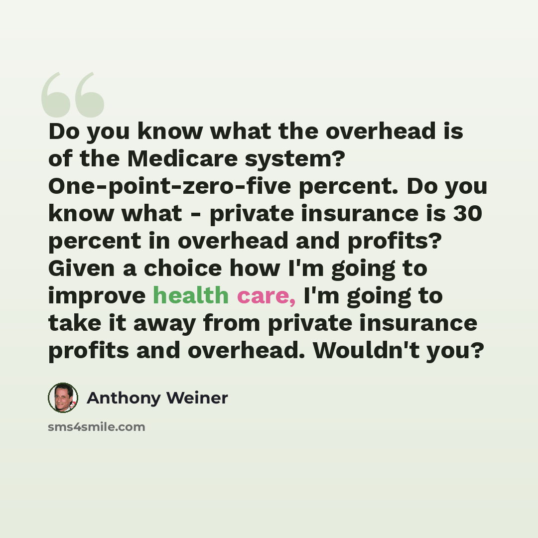 “Do you know what the overhead is of the Medicare system? One-point-zero-five percent. Do you know what - private insurance is 30 percent in overhead and profits? Given a choice how I'm going to improve health care, I'm going to take it away from private insurance profits and overhead. Wouldn't you?” quote by Anthony Weiner