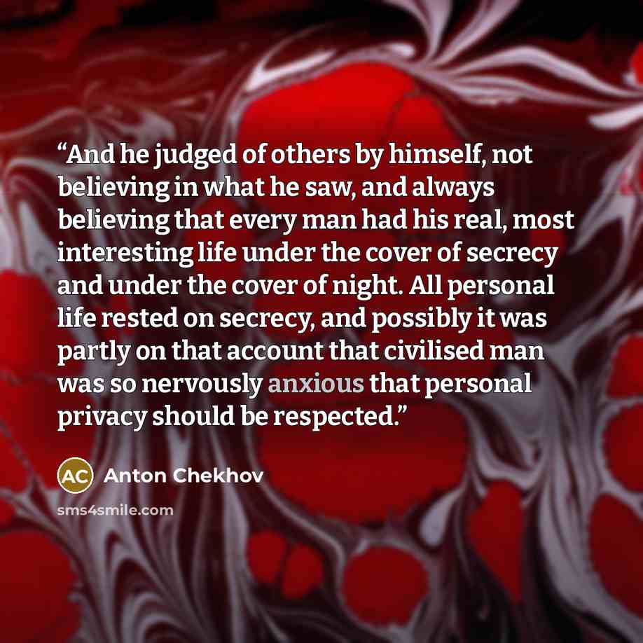 “And he judged of others by himself, not believing in what he saw, and always believing that every man had his real, most interesting life under the cover of secrecy and under the cover of night. All personal life rested on secrecy, and possibly it was partly on that account that civilised man was…” quote by Anton Chekhov