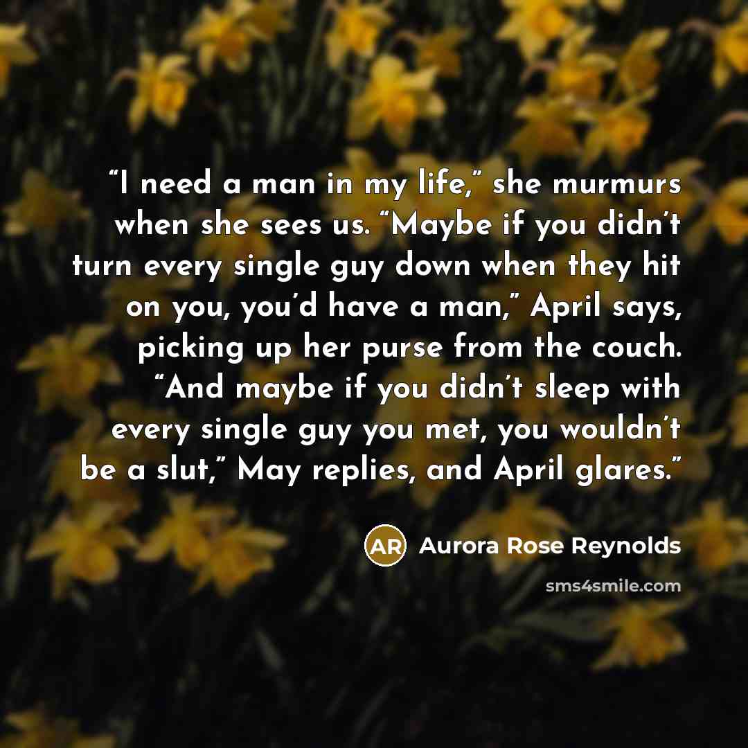 “I need a man in my life,” she murmurs when she sees us. “Maybe if you didn’t turn every single guy down when they hit on you, you’d have a man,” April says, picking up her purse from the couch. “And maybe if you didn’t sleep with every single guy you met, you wouldn’t be a slut,” May replies, and…” quote by Aurora Rose Reynolds