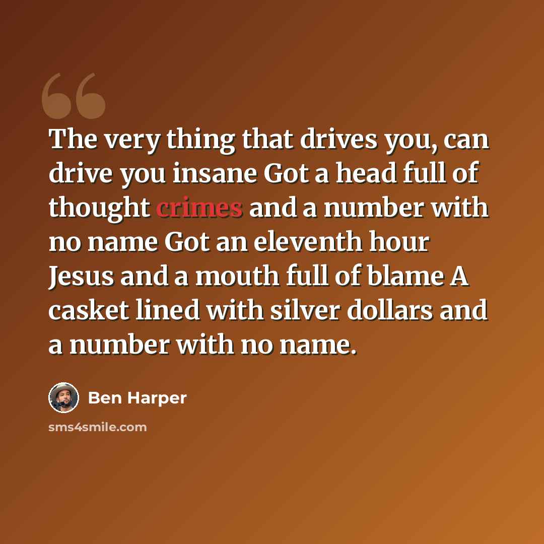 “The very thing that drives you, can drive you insane Got a head full of thought crimes and a number with no name Got an eleventh hour Jesus and a mouth full of blame A casket lined with silver dollars and a number with no name.” quote by Ben Harper