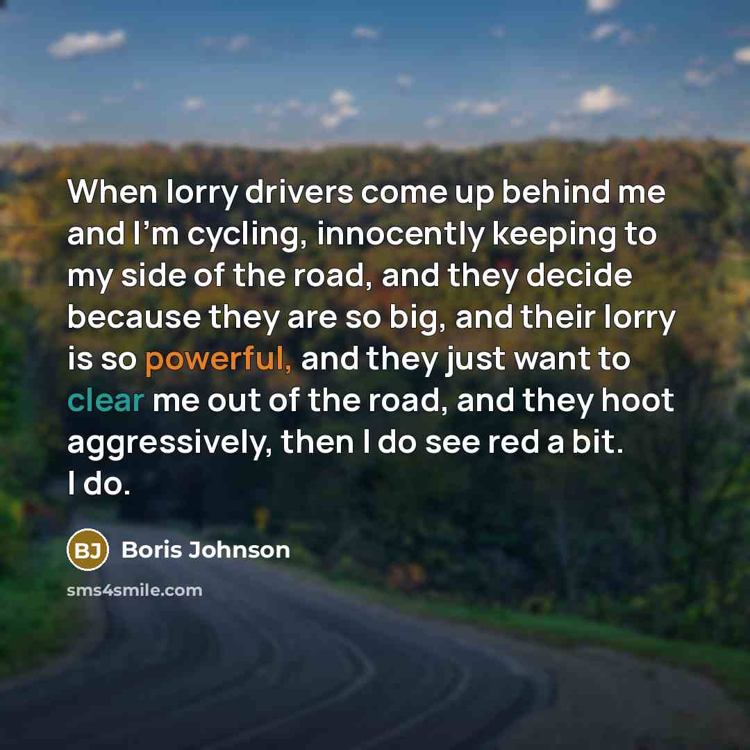 “When lorry drivers come up behind me and I'm cycling, innocently keeping to my side of the road, and they decide because they are so big, and their lorry is so powerful, and they just want to clear me out of the road, and they hoot aggressively, then I do see red a bit. I do.” quote by Boris Johnson