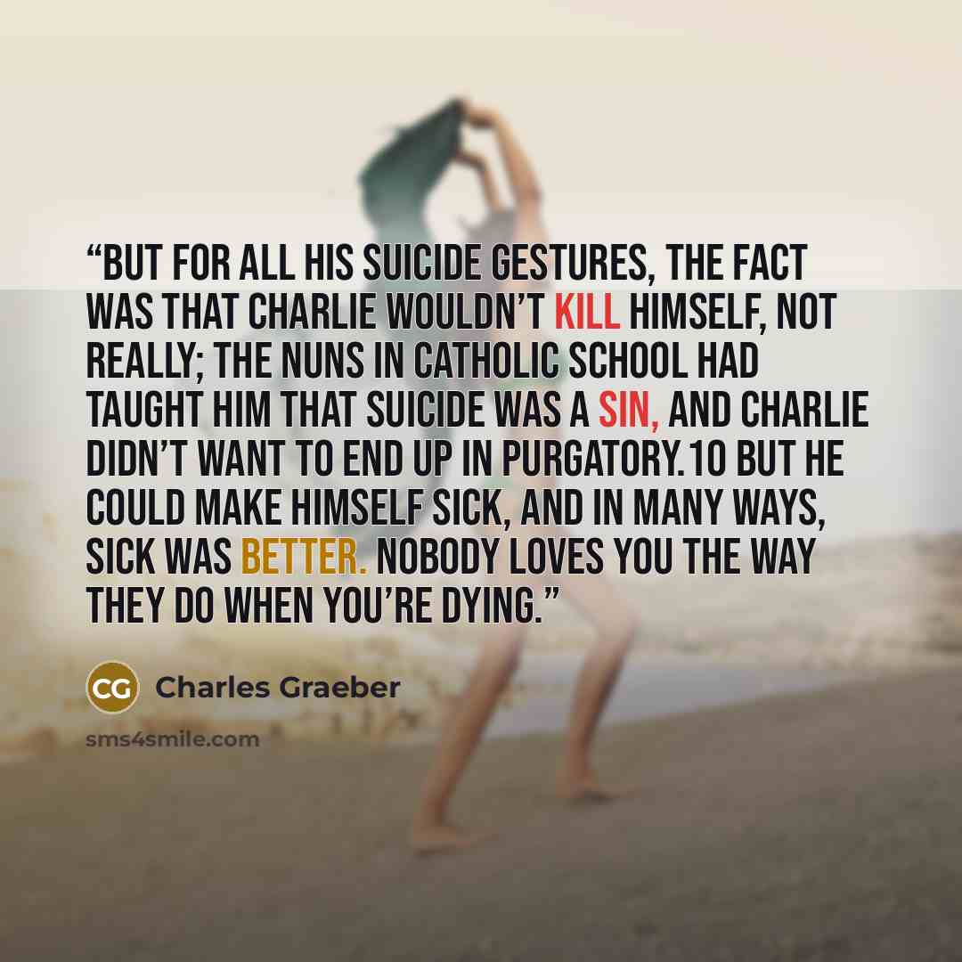 “But for all his suicide gestures, the fact was that Charlie wouldn’t kill himself, not really; the nuns in Catholic school had taught him that suicide was a sin, and Charlie didn’t want to end up in purgatory.10 But he could make himself sick, and in many ways, sick was better. Nobody loves you…” quote by Charles Graeber