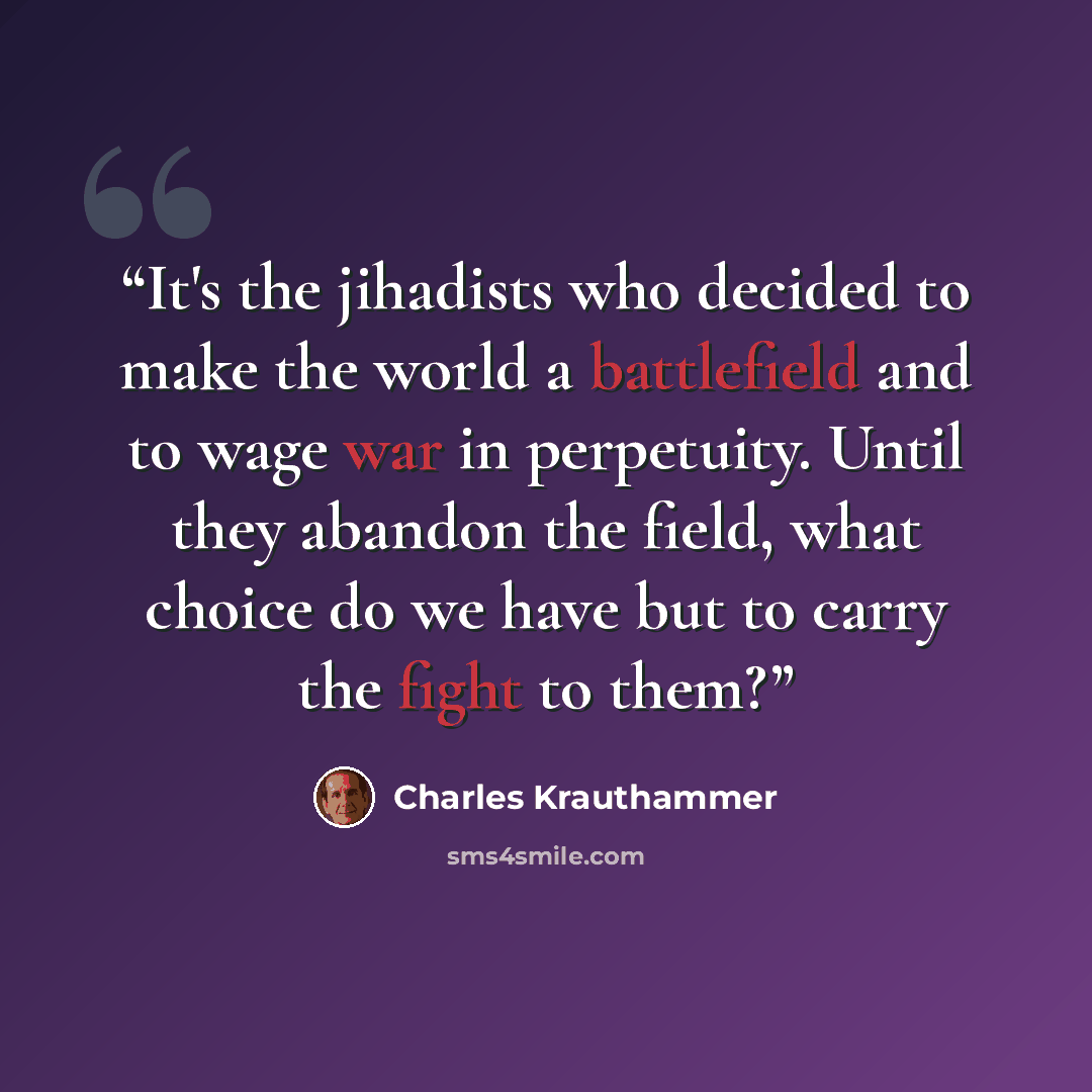 “It's the jihadists who decided to make the world a battlefield and to wage war in perpetuity. Until they abandon the field, what choice do we have but to carry the fight to them?” quote by Charles Krauthammer