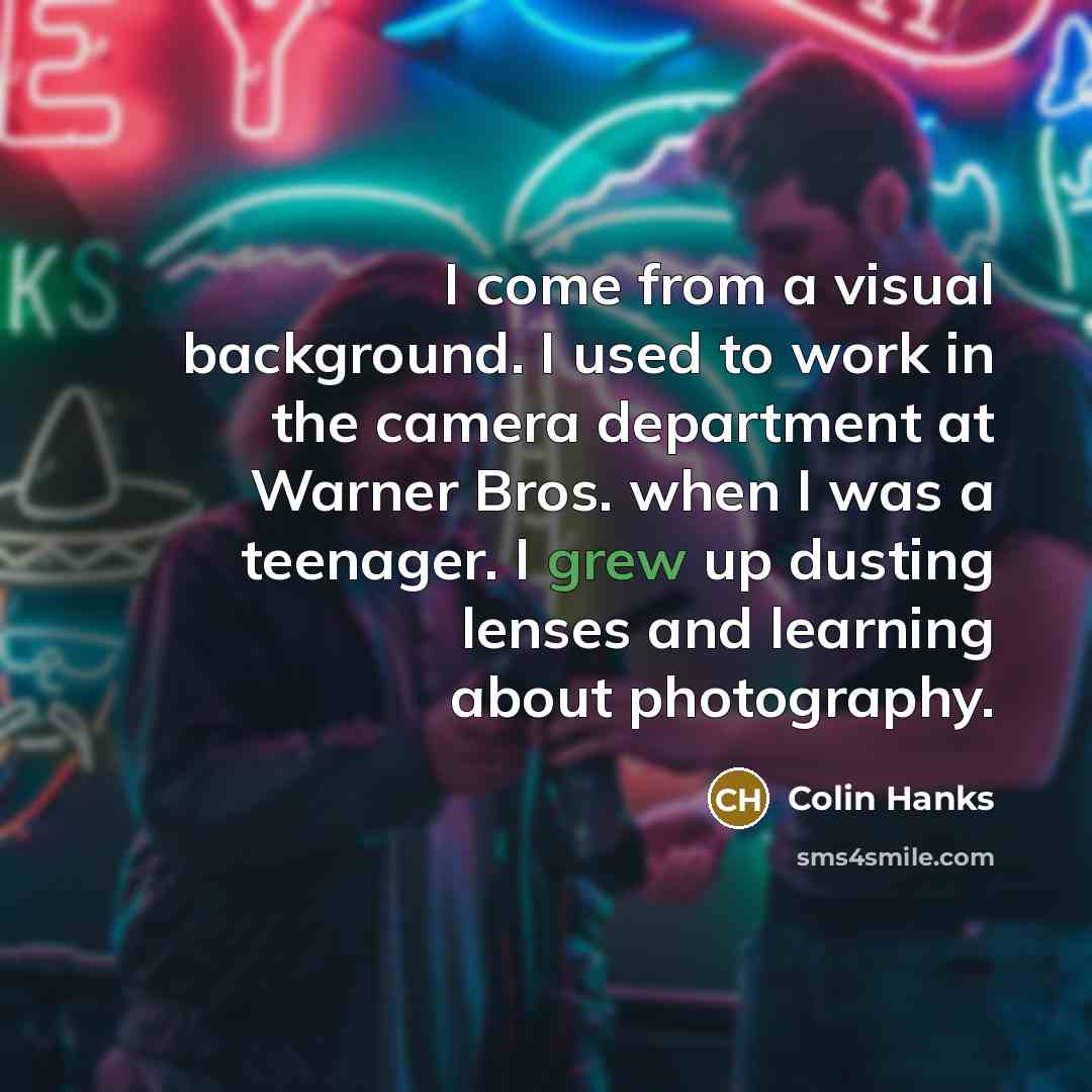 “I come from a visual background. I used to work in the camera department at Warner Bros. when I was a teenager. I grew up dusting lenses and learning about photography.” quote by Colin Hanks