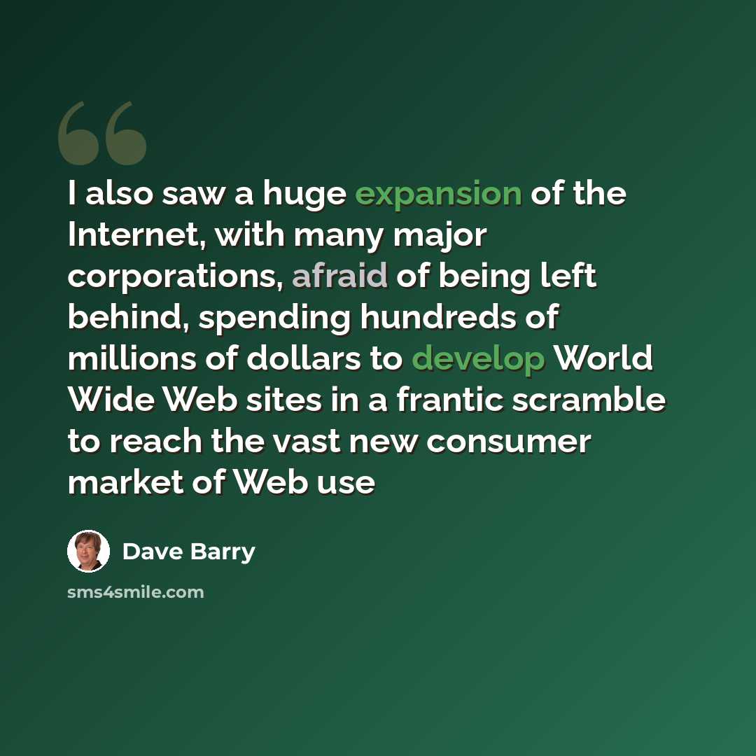 “I also saw a huge expansion of the Internet, with many major corporations, afraid of being left behind, spending hundreds of millions of dollars to develop World Wide Web sites in a frantic scramble to reach the vast new consumer market of Web use” quote by Dave Barry