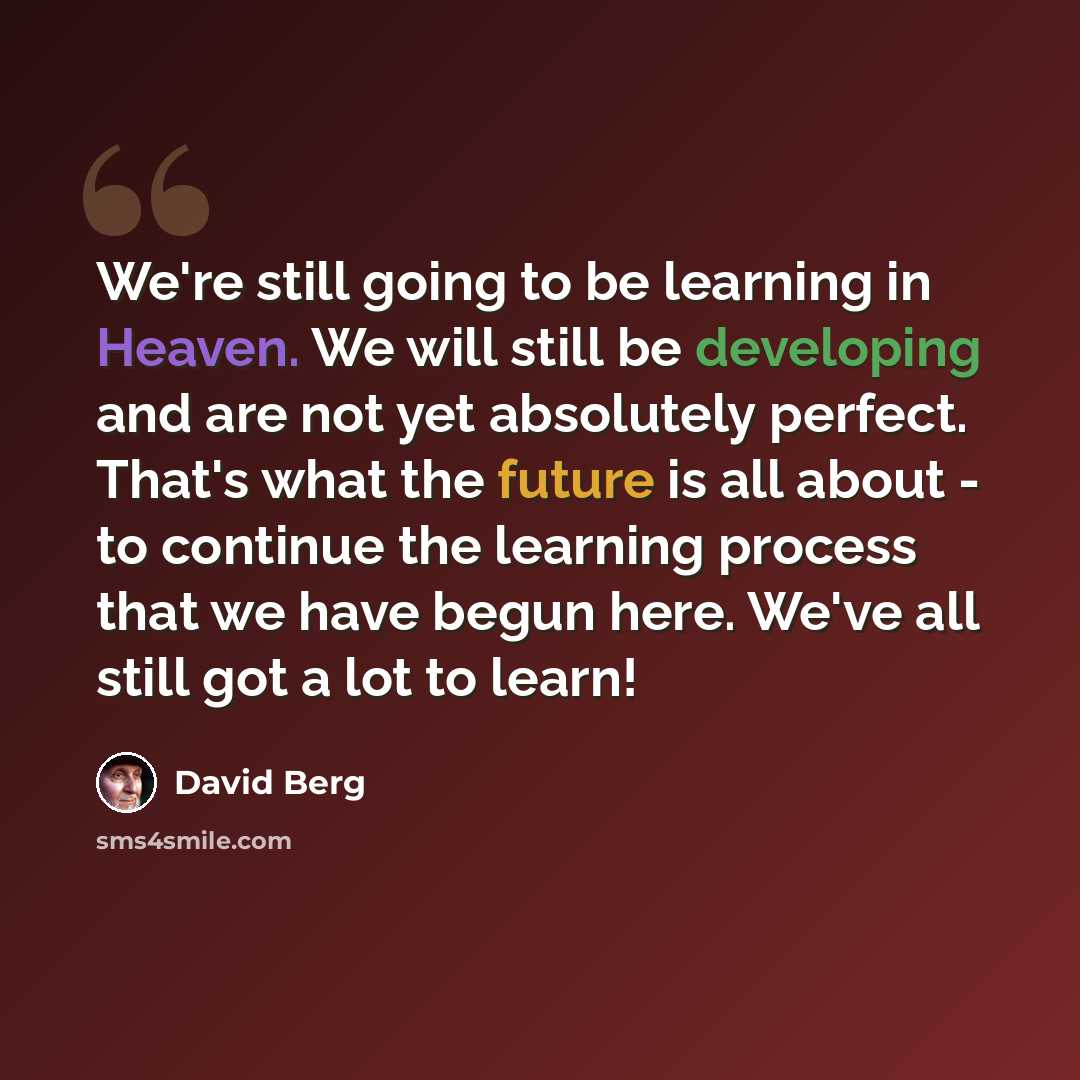 “We're still going to be learning in Heaven. We will still be developing and are not yet absolutely perfect. That's what the future is all about - to continue the learning process that we have begun here. We've all still got a lot to learn!” quote by David Berg