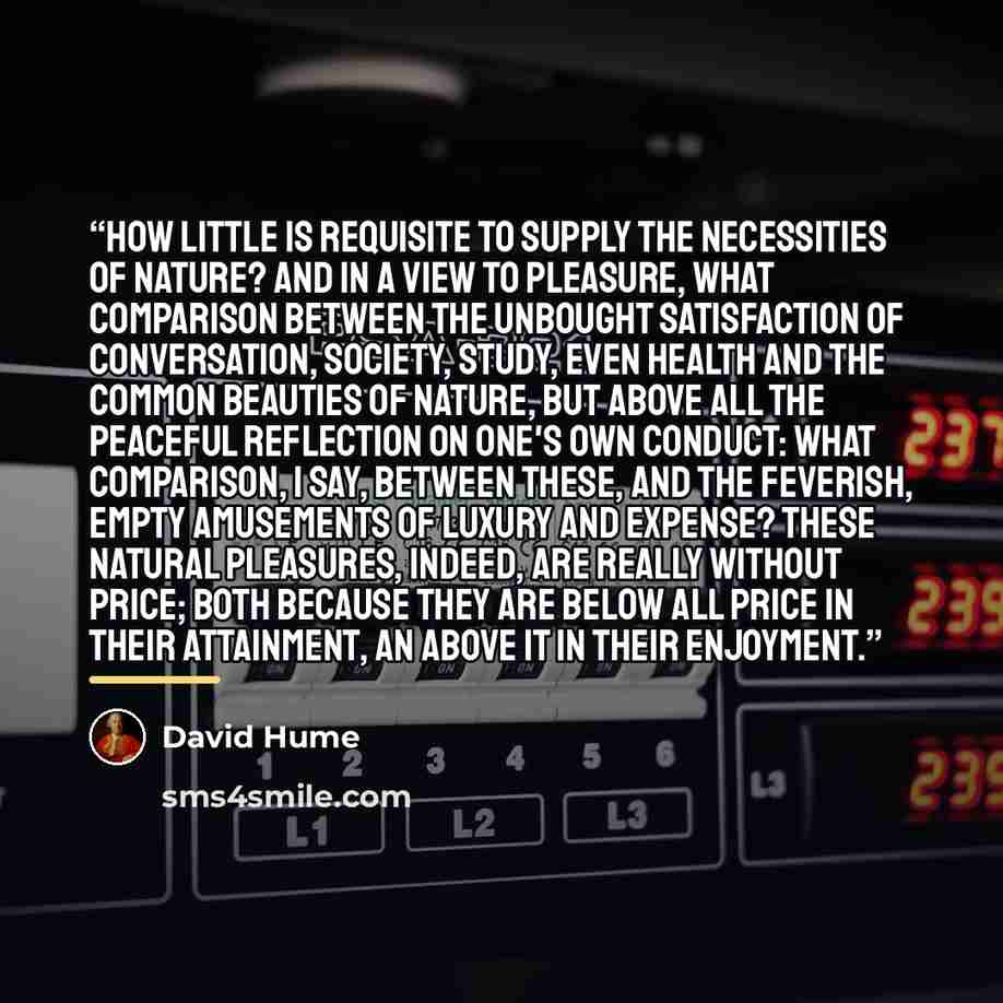 “How little is requisite to supply the necessities of nature? And in a view to pleasure, what comparison between the unbought satisfaction of conversation, society, study, even health and the common beauties of nature, but above all the peaceful reflection on one's own conduct: What comparison, I…” quote by David Hume