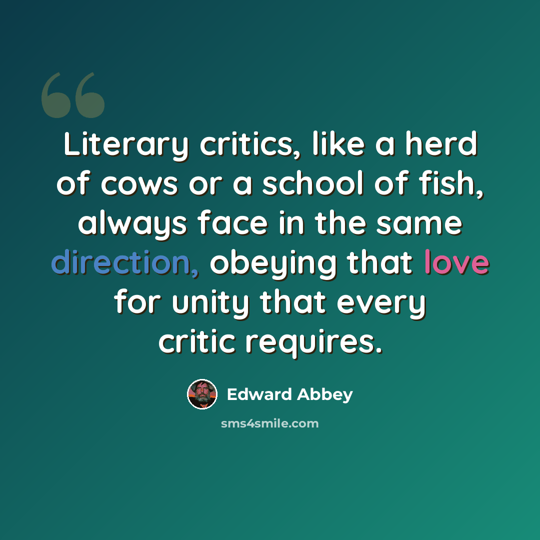 “Literary critics, like a herd of cows or a school of fish, always face in the same direction, obeying that love for unity that every critic requires.” quote by Edward Abbey