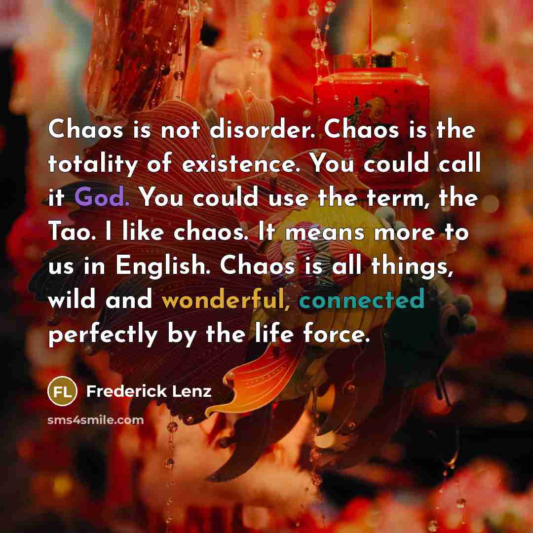 “Chaos is not disorder. Chaos is the totality of existence. You could call it God. You could use the term, the Tao. I like chaos. It means more to us in English. Chaos is all things, wild and wonderful, connected perfectly by the life force.” quote by Frederick Lenz