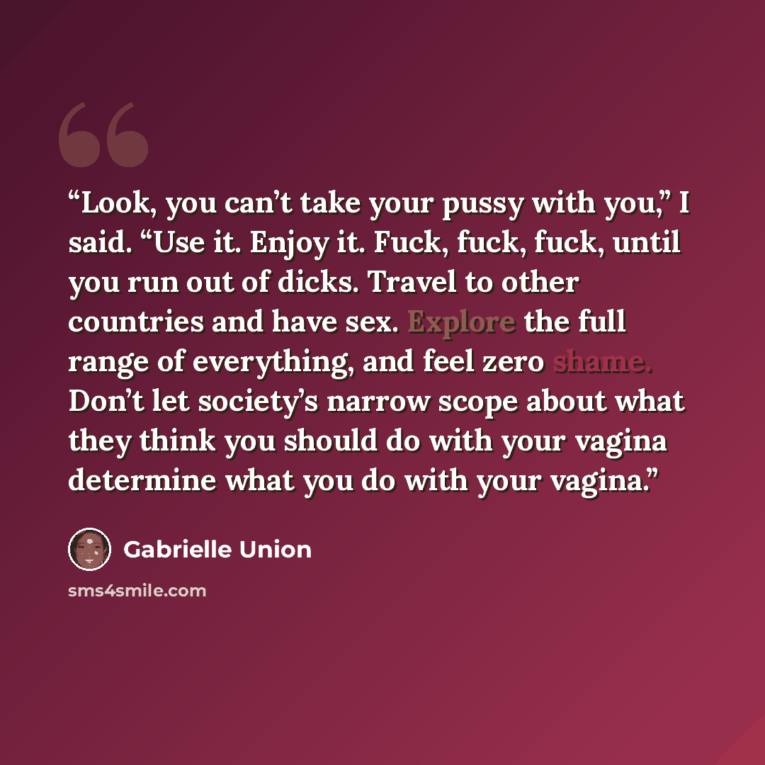 “Look, you can’t take your pussy with you,” I said. “Use it. Enjoy it. Fuck, fuck, fuck, until you run out of dicks. Travel to other countries and have sex. Explore the full range of everything, and feel zero shame. Don’t let society’s narrow scope about what they think you should do with your…” quote by Gabrielle Union