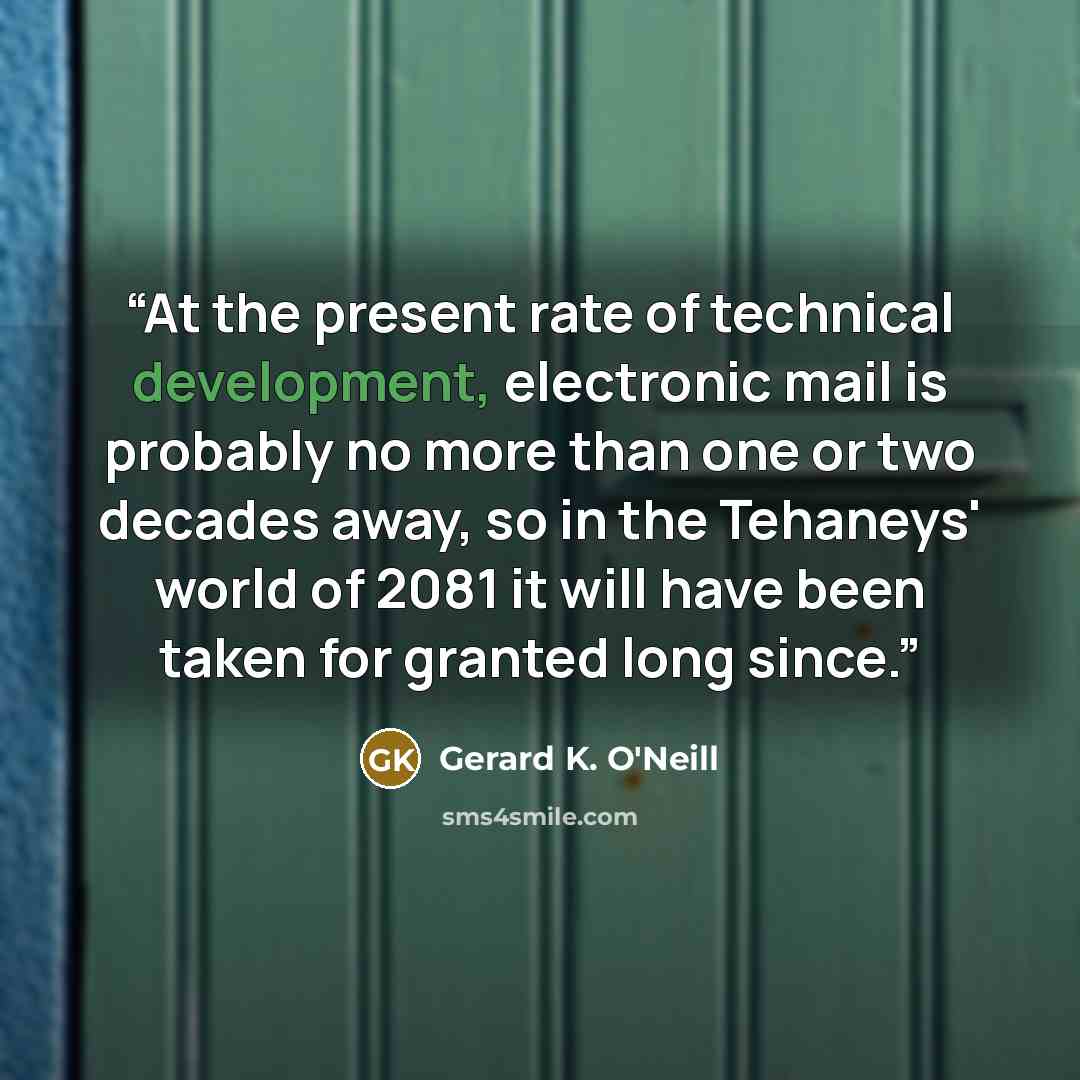 “At the present rate of technical development, electronic mail is probably no more than one or two decades away, so in the Tehaneys' world of 2081 it will have been taken for granted long since.” quote by Gerard K. O'Neill