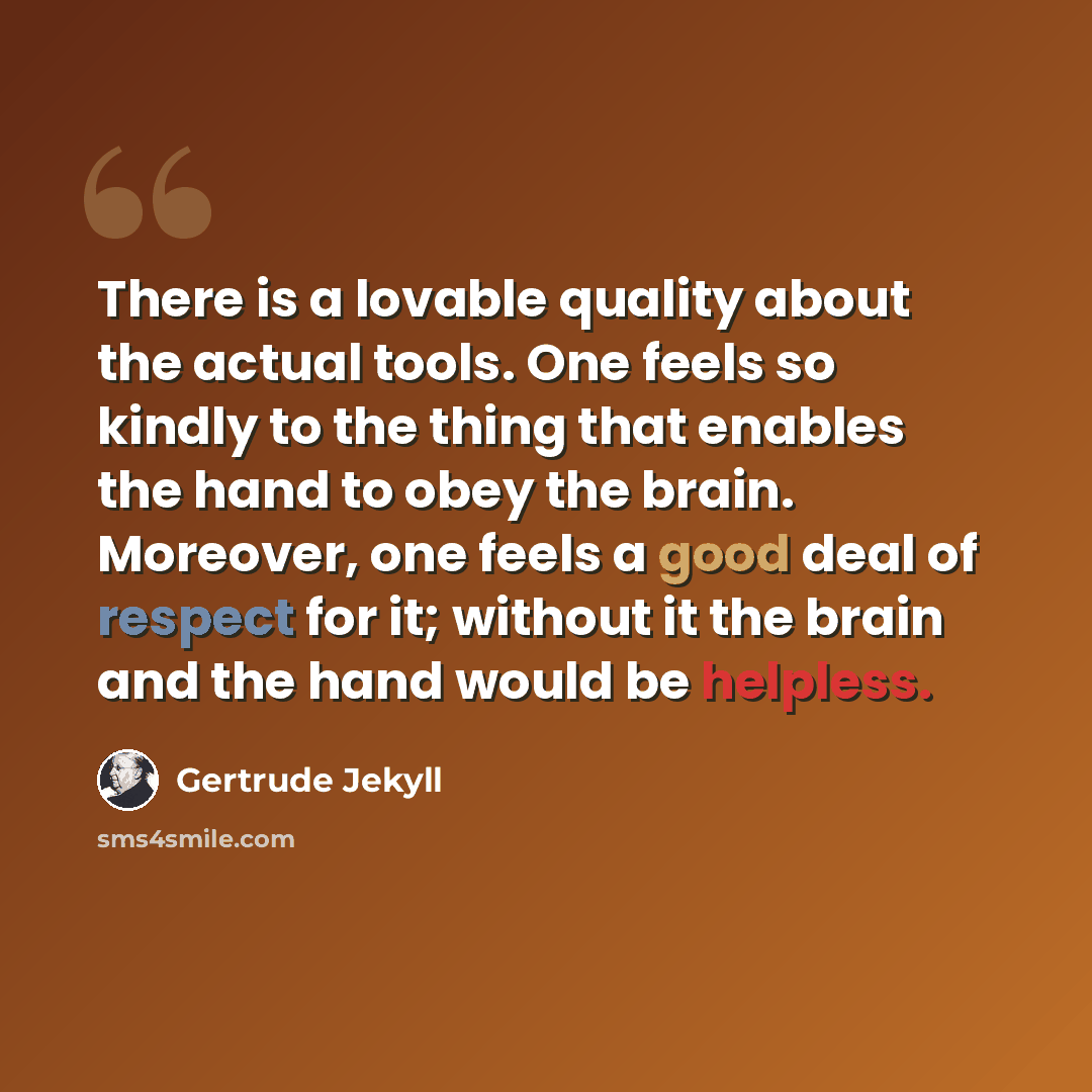 “There is a lovable quality about the actual tools. One feels so kindly to the thing that enables the hand to obey the brain. Moreover, one feels a good deal of respect for it; without it the brain and the hand would be helpless.” quote by Gertrude Jekyll