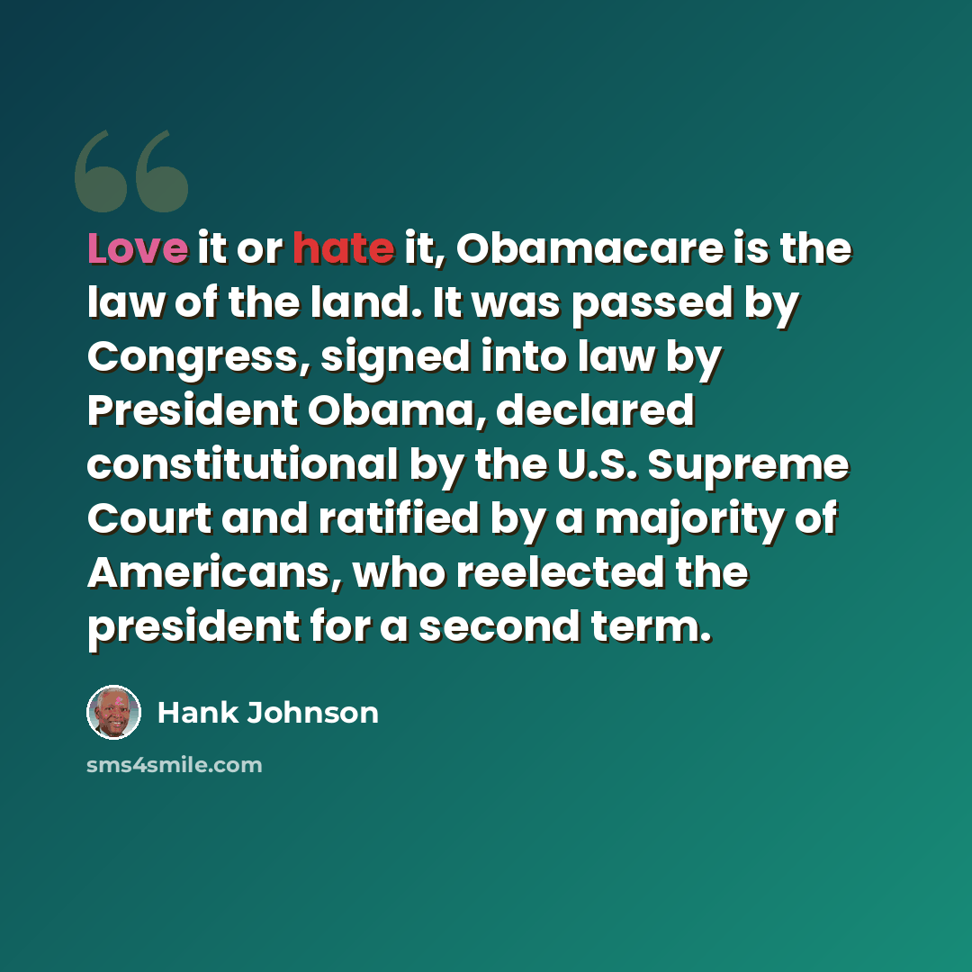 “Love it or hate it, Obamacare is the law of the land. It was passed by Congress, signed into law by President Obama, declared constitutional by the U.S. Supreme Court and ratified by a majority of Americans, who reelected the president for a second term.” quote by Hank Johnson