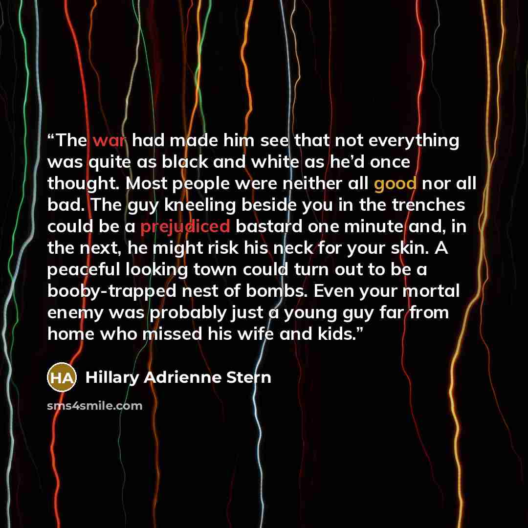 “The war had made him see that not everything was quite as black and white as he’d once thought. Most people were neither all good nor all bad. The guy kneeling beside you in the trenches could be a prejudiced bastard one minute and, in the next, he might risk his neck for your skin. A peaceful…” quote by Hillary Adrienne Stern