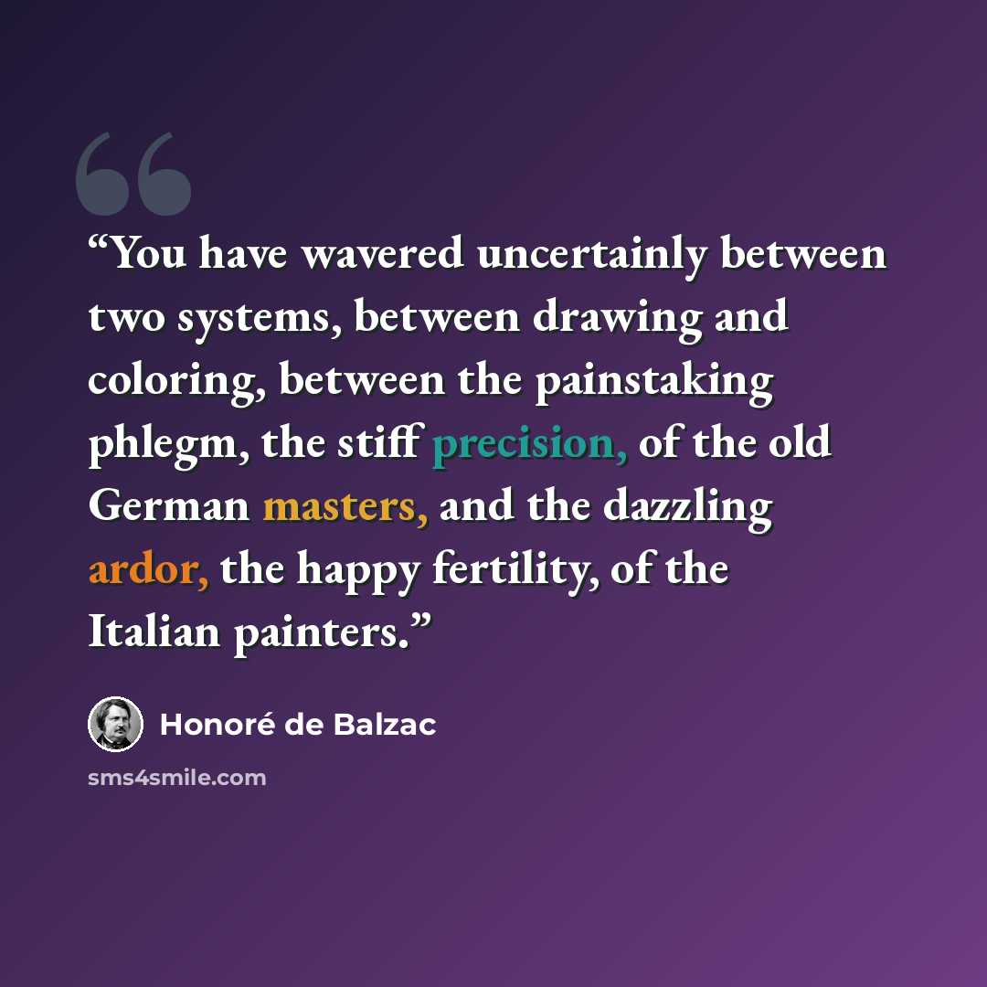 “You have wavered uncertainly between two systems, between drawing and coloring, between the painstaking phlegm, the stiff precision, of the old German masters, and the dazzling ardor, the happy fertility, of the Italian painters.” quote by Honoré de Balzac