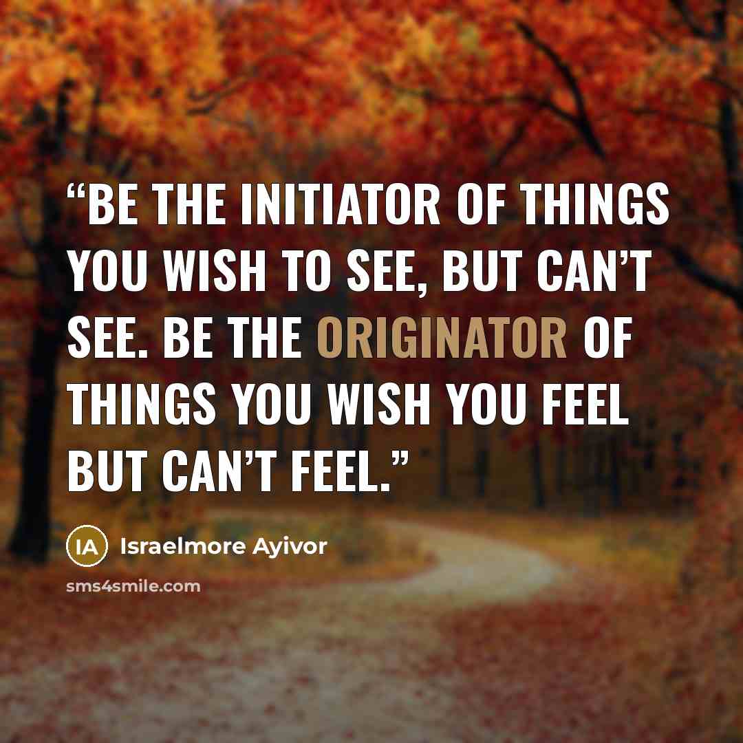 “Be the initiator of things you wish to see, but can’t see. Be the originator of things you wish you feel but can’t feel.” quote by Israelmore Ayivor