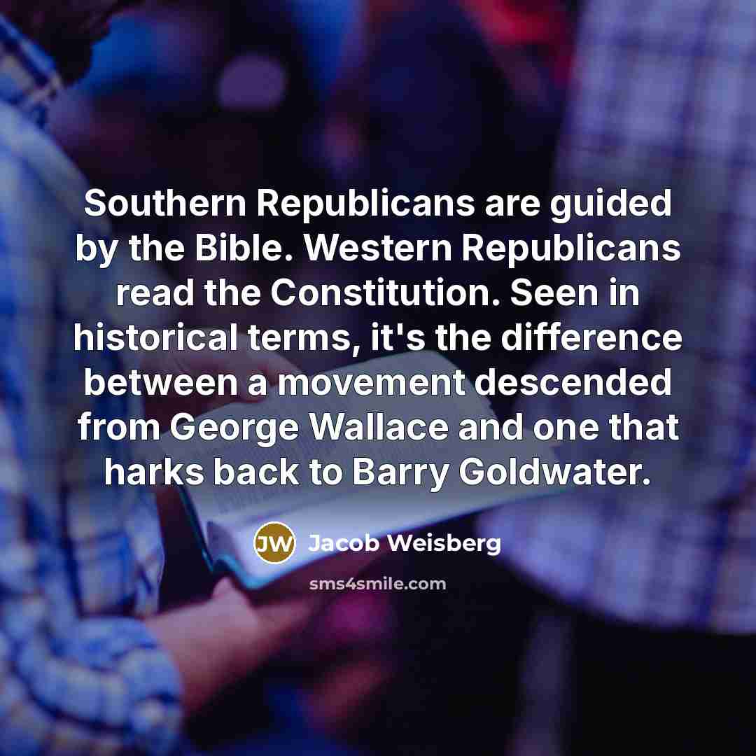 “Southern Republicans are guided by the Bible. Western Republicans read the Constitution. Seen in historical terms, it's the difference between a movement descended from George Wallace and one that harks back to Barry Goldwater.” quote by Jacob Weisberg
