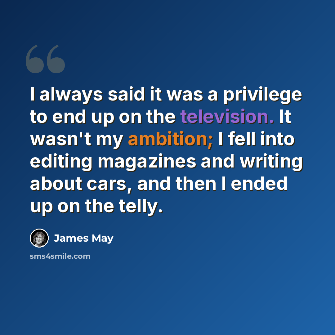 “I always said it was a privilege to end up on the television. It wasn't my ambition; I fell into editing magazines and writing about cars, and then I ended up on the telly.” quote by James May