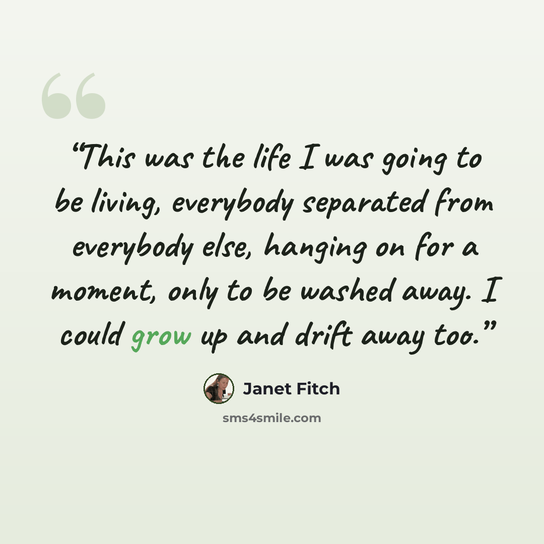 “This was the life I was going to be living, everybody separated from everybody else, hanging on for a moment, only to be washed away. I could grow up and drift away too.” quote by Janet Fitch