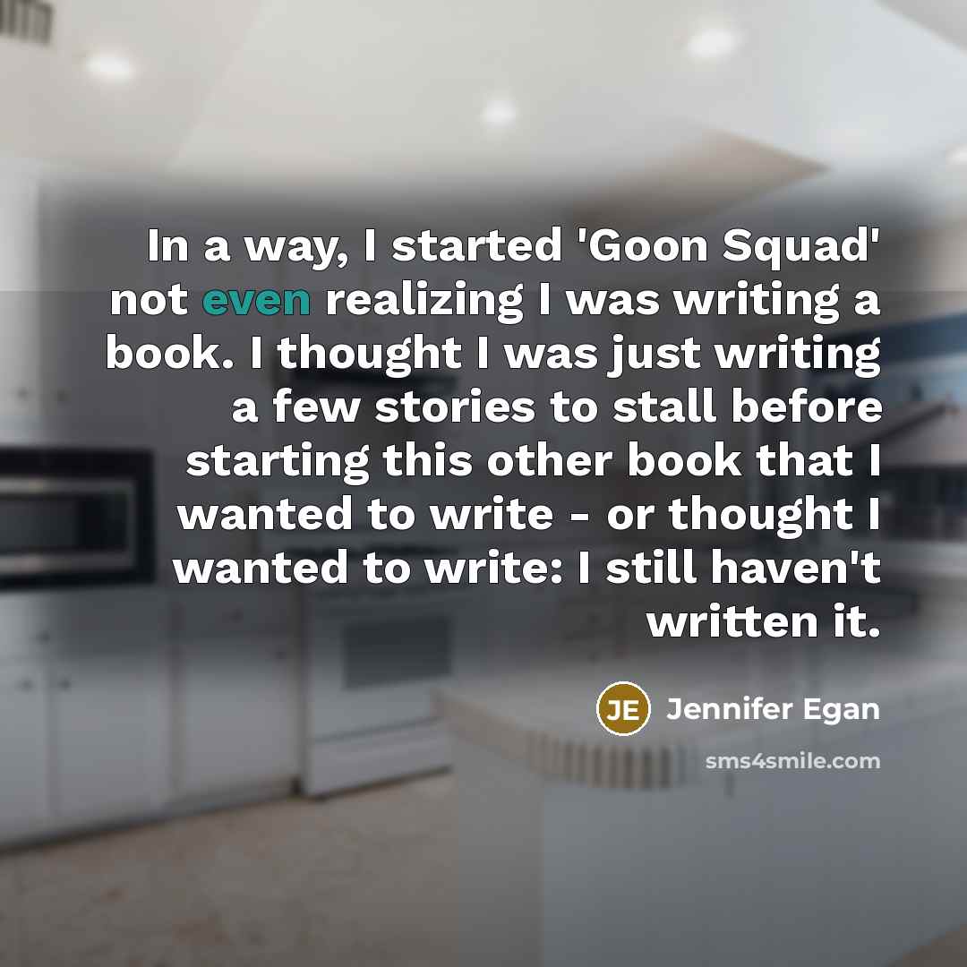 “In a way, I started 'Goon Squad' not even realizing I was writing a book. I thought I was just writing a few stories to stall before starting this other book that I wanted to write - or thought I wanted to write: I still haven't written it.” quote by Jennifer Egan