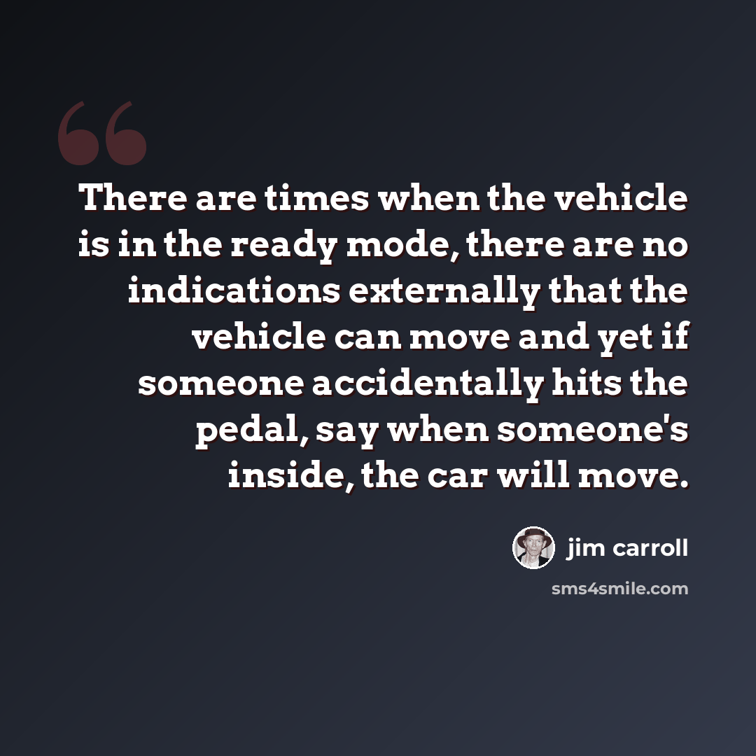 “There are times when the vehicle is in the ready mode, there are no indications externally that the vehicle can move and yet if someone accidentally hits the pedal, say when someone's inside, the car will move.” quote by Jim Carroll