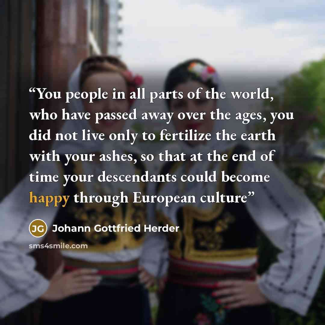 “You people in all parts of the world, who have passed away over the ages, you did not live only to fertilize the earth with your ashes, so that at the end of time your descendants could become happy through European culture” quote by Johann Gottfried Herder